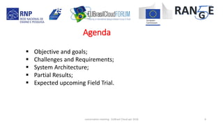 Agenda
concertation meeting - EUBrasil Cloud apr 2018 4
 Objective and goals;
 Challenges and Requirements;
 System Architecture;
 Partial Results;
 Expected upcoming Field Trial.
 