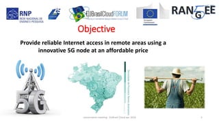 Objective
Provide reliable Internet access in remote areas using a
innovative 5G node at an affordable price
DensidadedePossíveisNovosAssinantes
concertation meeting - EUBrasil Cloud apr 2018 5
 