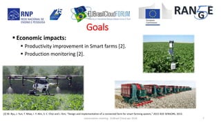  Economic impacts:
 Productivity improvement in Smart farms [2].
 Production monitoring [2].
[2] M. Ryu, J. Yun, T. Miao, I. Y. Ahn, S. C. Choi and J. Kim, "Design and implementation of a connected farm for smart farming system," 2015 IEEE SENSORS, 2015.
concertation meeting - EUBrasil Cloud apr 2018 7
Goals
 