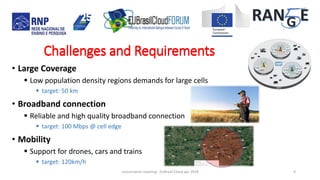 • Large Coverage
 Low population density regions demands for large cells
 target: 50 km
• Broadband connection
 Reliable and high quality broadband connection
 target: 100 Mbps @ cell edge
• Mobility
 Support for drones, cars and trains
 target: 120km/h
concertation meeting - EUBrasil Cloud apr 2018 9
Challenges and RequirementsChallenges and Requirements
 