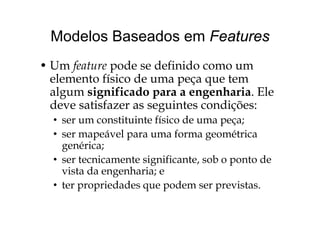 Modelos Baseados em FeaturesModelos Baseados em Features
U f d d fi id• Um feature pode se definido como um
elemento físico de uma peça que tem
l i ifi d h i lalgum significado para a engenharia. Ele
deve satisfazer as seguintes condições:
• ser um constituinte físico de uma peça;
• ser mapeável para uma forma geométricap p g
genérica;
• ser tecnicamente significante, sob o ponto deg , p
vista da engenharia; e
• ter propriedades que podem ser previstas.p p q p p
 