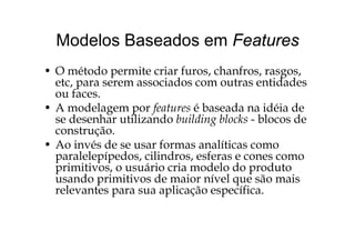 Modelos Baseados em FeaturesModelos Baseados em Features
O ét d it i f h f• O método permite criar furos, chanfros, rasgos,
etc, para serem associados com outras entidades
ou faces.ou faces.
• A modelagem por features é baseada na idéia de
se desenhar utilizando building blocks - blocos deg
construção.
• Ao invés de se usar formas analíticas como
l l í d ili d fparalelepípedos, cilindros, esferas e cones como
primitivos, o usuário cria modelo do produto
usando primitivos de maior nível que são maisusando primitivos de maior nível que são mais
relevantes para sua aplicação específica.
 