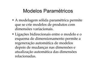 Modelos ParamétricosModelos Paramétricos
• A modelagem sólida paramétrica permite
que se crie modelos de produtos comq p
dimensões variacionais.
• Ligações bidirecionais entre o modelo e o• Ligações bidirecionais entre o modelo e o
esquema de dimensionamento permite a
i d d lregeneração automática de modelos
depois de mudanças nas dimensões ep
atualização automática das dimensões
relacionadas.relacionadas.
 