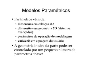 Modelos ParamétricosModelos Paramétricos
• Parâmetros vêm de:
• dimensões em esboços 2Dç
• dimensões em geometria 3D (sistemas
avançados)avançados)
• parâmetros de operação de modelagem
iá i õ d á i• variáveis em equações do usuário
• A geometria inteira da parte pode serg p p
controlada por um pequeno número de
parâmetros chave!parâmetros chave!
 