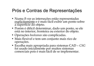 Prós e Contras de RepresentaçõesPrós e Contras de Representações
N B i t õ tã t d• Numa B-rep as interseções estão representadas
explicitamente e é mais fácil exibir um ponto sobre
a superfície do objeto.a superfície do objeto.
• Porém é difícil determinar, dado um ponto, se ele
está no interior, fronteira ou exterior do objeto.j
• Operações booleanas são complicadas.
• Mais flexível e tem um conjunto mais rico dej
operações.
• Escolha mais apropriada para sistemas CAD – CSG
f i d i i i l t it i tfoi usado inicialmente por muitos sistemas
comerciais pois é mais fácil de se implementar.
 