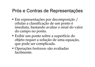 Prós e Contras de RepresentaçõesPrós e Contras de Representações
E d i /• Em representações por decomposição /
células a classificação de um ponto é
d b d l l d limediata, bastando avaliar o sinal do valor
do campo no ponto.
• Exibir um ponto sobre a superfície do
objeto requer a solução de uma equação,j q ç q ç ,
que pode ser complicada.
• Operações booleanas são avaliadas• Operações booleanas são avaliadas
facilmente.
 