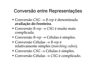 Conversão entre RepresentaçõesConversão entre Representações
C CSG B é d i d• Conversão CSG → B-rep é denominada
avaliação do fronteira.
• Conversão B-rep → CSG é muito mais
complicada.p
• Conversão B-rep → Células é simples.
• Conversão Células → B rep é• Conversão Células → B-rep é
relativamente simples (marching cubes).
• Conversão CSG → Células é simples.
• Conversão Células → CSG é complicado.p
 