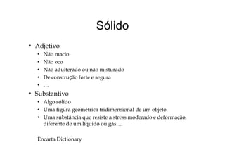 SólidoSólido
d• Adjetivo
• Não macio
• Não oco• Não oco
• Não adulterado ou não misturado
• De construção forte e seguraç g
• …
• Substantivo
• Algo sólido
• Uma figura geométrica tridimensional de um objeto
U b â i i d d d f• Uma substância que resiste a stress moderado e deformação,
diferente de um líquido ou gás…
Encarta Dictionary
 