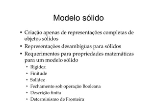 Modelo sólidoModelo sólido
• Criação apenas de representações completas de
objetos sólidos
• Representações desambígüas para sólidos
• Requerimentos para propriedades matemáticaseque e tos pa a p op edades ate át cas
para um modelo sólido
• RigidezRigidez
• Finitude
• SolidezSolidez
• Fechamento sob operação Booleana
• Descrição finitaDescrição finita
• Determinismo de Fronteira
 