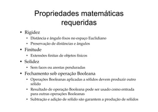 Propriedades matemáticas
requeridas
d• Rigidez
• Distância e ângulo fixos no espaço Euclidiano
• Preservação de distâncias e ângulos• Preservação de distâncias e ângulos
• Finitude
• Extensões finitas de objetos físicosExtensões finitas de objetos físicos
• Solidez
• Sem faces ou arestas penduradasSe aces ou a estas pe du adas
• Fechamento sob operação Booleana
• Operações Booleanas aplicadas a sólidos devem produzir outrop p p
sólido
• Resultado de operação Booleana pode ser usado como entrada
para outras operações Booleanaspara outras operações Booleanas
• Subtração e adição de sólido são garantem a produção de sólidos
 