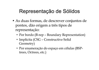 Representação de SólidosRepresentação de Sólidos
• As duas formas, de descrever conjuntos de
pontos, dão origem a três tipos dep g p
representação:
• Por bordo (B-rep – Boundary Representation)• Por bordo (B-rep – Boundary Representation)
• Implícita (CSG – Constructive Solid
G t )Geometry)
• Por enumeração do espaço em células (BSP-
)trees, Octrees, etc.)
 
