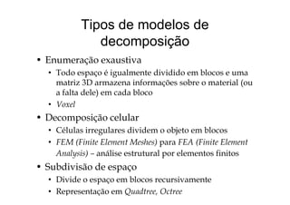 Tipos de modelos de
decomposição
• Enumeração exaustiva
• Todo espaço é igualmente dividido em blocos e uma
matriz 3D armazena informações sobre o material (ou
a falta dele) em cada bloco
V l• Voxel
• Decomposição celular
• Células irregulares dividem o objeto em blocos
• FEM (Finite Element Meshes) para FEA (Finite Element
Analysis) – análise estrutural por elementos finitos
• Subdivisão de espaçop
• Divide o espaço em blocos recursivamente
• Representação em Quadtree, Octree
 