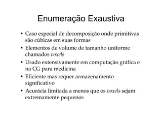 Enumeração ExaustivaEnumeração Exaustiva
• Caso especial de decomposição onde primitivas
são cúbicas em suas formas
• Elementos de volume de tamanho uniforme
chamados voxels
• Usado extensivamente em computação gráfica e
na CG para medicinap
• Eficiente mas requer armazenamento
significativosignificativo
• Acurácia limitada a menos que os voxels sejam
extremamente pequenosextremamente pequenos
 