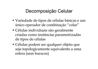 Decomposição CelularDecomposição Celular
• Variedade de tipos de células básicas e um
único operador de combinação “colar”p ç
• Células individuais são geralmente
criadas como instâncias parametrizadascriadas como instâncias parametrizadas
de tipos de células
• Células podem ser qualquer objeto que
seja topologicamente equivalente a umaseja topologicamente equivalente a uma
esfera (sem buracos)
 