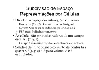 Subdivisão de Espaço
Representações por Células
Di id b iõ• Dividem o espaço em sub-regiões convexas.
• Exaustiva (Voxels): Cubos de tamanho igual
O t C b j l d ã tê i d 2• Octrees: Cubos cujos lados são potências de 2
• BSP-trees: Poliedros convexos
• À él l ã t ib íd l d• Às células são atribuídas valores de um campo
escalar F(x, y, z).
• Campo é assumido constante dentro de cada célula• Campo é assumido constante dentro de cada célula.
• Sólido é definido como o conjunto de pontos tais
que A < F(x y z) < B para valores A e Bque A < F(x, y, z) < B para valores A e B
estipulados.
 