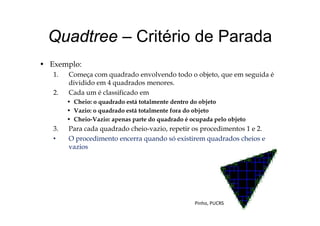 Quadtree Critério de ParadaQuadtree – Critério de Parada
E l• Exemplo:
1. Começa com quadrado envolvendo todo o objeto, que em seguida é
dividido em 4 quadrados menores.
2. Cada um é classificado em
• Cheio: o quadrado está totalmente dentro do objeto
• Vazio: o quadrado está totalmente fora do objetoq j
• Cheio-Vazio: apenas parte do quadrado é ocupada pelo objeto
3. Para cada quadrado cheio-vazio, repetir os procedimentos 1 e 2.
• O procedimento encerra quando só existirem quadrados cheios e• O procedimento encerra quando só existirem quadrados cheios e
vazios
Pinho, PUCRS
 