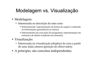 Modelagem vs VisualizaçãoModelagem vs. Visualização
• Modelagem:
• Interessada na descrição de uma cena
• Externamente: representação na forma de arquivo contendo
as informações geométricas (e outras)
• Internamente (na execução do programa): representação emInternamente (na execução do programa): representação em
estrutura de dados residente em memória
• Visualização:ç
• Interessada na visualização (display) da cena a partir
de uma dada câmera (posição do observador)(p ç )
• A princípio, são conceitos independentes.
 