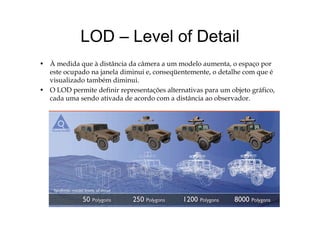 LOD Level of DetailLOD – Level of Detail
À did à di â i d â d l• À medida que à distância da câmera a um modelo aumenta, o espaço por
este ocupado na janela diminui e, conseqüentemente, o detalhe com que é
visualizado também diminui.
d f l b f• O LOD permite definir representações alternativas para um objeto gráfico,
cada uma sendo ativada de acordo com a distância ao observador.
 