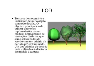 LODLOD
• T d á i• Torna-se desnecessário e
ineficiente definir o objeto
com todo detalhe. O
bj ti i i l é dobjetivo principal é o de
utilizar diferentes
representações de um
d l l dmodelo, normalmente de
resoluções distintas, que
serão selecionadas de
d dacordo com um critério de
decisão pré-determinado.
Um dos critérios de decisão
mais utilizado é à distância
do modelo à câmera.
 