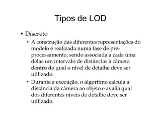 Tipos de LODTipos de LOD
• Discreto
• A construção das diferentes representações doç p ç
modelo é realizada numa fase de pré-
processamento, sendo associada a cada umap ,
delas um intervalo de distâncias à câmera
dentro do qual o nível de detalhe deve serq
utilizado.
• Durante a execução o algoritmo calcula aDurante a execução, o algoritmo calcula a
distância da câmera ao objeto e avalia qual
dos diferentes níveis de detalhe deve serdos diferentes níveis de detalhe deve ser
utilizado.
 