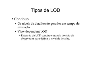 Tipos de LODTipos de LOD
• Contínuo
• Os níveis de detalhe são gerados em tempo deg p
execução.
• View dependent LODView dependent LOD
•Extensão de LOD contínuo usando posição do
observador para definir o nível de detalhe.observador para definir o nível de detalhe.
 
