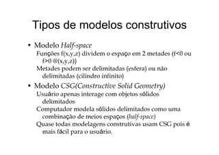 Tipos de modelos construtivosTipos de modelos construtivos
• Modelo Half-space
Funções f(x,y,z) dividem o espaço em 2 metades (f<0 ou
f>0 @( ))f>0 @(x,y,z))
Metades podem ser delimitadas (esfera) ou não
delimitadas (cilindro infinito)delimitadas (cilindro infinito)
• Modelo CSG(Constructive Solid Geometry)
Usuário apenas interage com objetos sólidosUsuário apenas interage com objetos sólidos
delimitados
Computador modela sólidos delimitados como umap
combinação de meios espaços (half-space)
Quase todas modelagens construtivas usam CSG pois é
i fá il á imais fácil para o usuário.
 