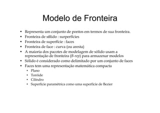 Modelo de FronteiraModelo de Fronteira
R t j t d t t d f t i• Representa um conjunto de pontos em termos de sua fronteira.
• Fronteira de sólido : surperfícies
• Fronteira de superfície : facesp
• Fronteira de face : curva (ou aresta)
• A maioria dos pacotes de modelagem de sólido usam a
representação de fronteira (B-rep) para armazenar modelosrepresentação de fronteira (B rep) para armazenar modelos
• Sólido é considerado como delimitado por um conjunto de faces
• Faces tem uma representação matemática compacta
l• Plano
• Toróide
• Cilíndro
• Superfície paramétrica como uma superfície de Bezier
 