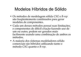 Modelos Híbridos de SólidoModelos Híbridos de Sólido
O ét d d d l ólid CSG B• Os métodos de modelagem sólida CSG e B-rep
são freqüentemente combinados para gerar
modelos de componentesmodelos de componentes.
• Cada um desses métodos possui suas limitações,
e componentes de difícil criação fazendo uso dee componentes de difícil criação fazendo uso de
um ou outro, podem ser gerados mais
facilmente usando uma combinação de ambos osfacilmente usando uma combinação de ambos os
métodos.
• A maioria dos sistemas modeladores sólidoA maioria dos sistemas modeladores sólido
comerciais são híbridos utilizando tanto o
método CSG quanto o B-rep.q p
 