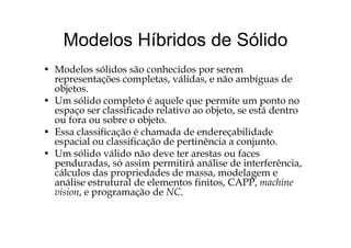 Modelos Híbridos de SólidoModelos Híbridos de Sólido
• M d l ólid ã h id• Modelos sólidos são conhecidos por serem
representações completas, válidas, e não ambíguas de
objetos.
• Um sólido completo é aquele que permite um ponto no
espaço ser classificado relativo ao objeto, se está dentro
ou fora ou sobre o objeto.j
• Essa classificação é chamada de endereçabilidade
espacial ou classificação de pertinência a conjunto.
• Um sólido válido não deve ter arestas ou faces• Um sólido válido não deve ter arestas ou faces
penduradas, só assim permitirá análise de interferência,
cálculos das propriedades de massa, modelagem e
áli t t l d l t fi it CAPP hianálise estrutural de elementos finitos, CAPP, machine
vision, e programação de NC.
 