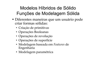 Modelos Híbridos de Sólido
Funções de Modelagem Sólida
Dif i á i d• Diferentes maneiras que um usuário pode
criar formas sólidas:
• Criação de primitivas
• Operações Booleanasp ç
• Operações de revolução
• Operações de superfícieOperações de superfície
• Modelagem baseada em Features de
EngenhariaEngenharia
• Modelagem paramétrica
 