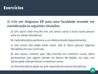 35
Exercícios
2) Crie um diagrama ER para uma faculdade levando em
consideração as seguintes situações:
a) Um aluno está inscrito em um único curso e esse curso possui
uma ou várias disciplinas.
b) Cada disciplina pertence a um determinado departamento.
c) Um curso não pode estar vazio, isto é, deve possuir alguma
disciplina em seu currículo.
d) Um aluno, mesmo que não inscrito em nenhum curso, deve
permanecer por algum tempo no banco de dados, ou seja, um
aluno pode não pertencer a nenhum curso.
e) Uma disciplina pode ser pré-requisito de outras disciplinas.
 