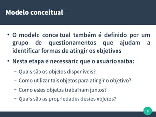 5
Modelo conceitual
●
O modelo conceitual também é definido por um
grupo de questionamentos que ajudam a
identificar formas de atingir os objetivos
●
Nesta etapa é necessário que o usuário saiba:
– Quais são os objetos disponíveis?
– Como utilizar tais objetos para atingir o objetivo?
– Como estes objetos trabalham juntos?
– Quais são as propriedades destes objetos?
 