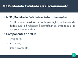 6
MER - Modelo Entidade e Relacionamento
●
MER (Modelo de Entidade e Relacionamento)
– É utilizado no auxílio da implementação de bancos de
dados cuja a finalidade é identificar as entidades e os
seus relacionamentos.
●
Componentes do MER
– Entidades;
– Atributos;
– Relacionamentos.
 