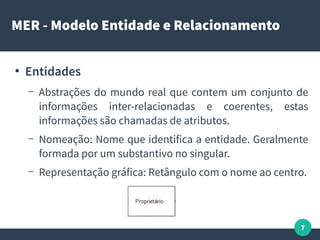7
MER - Modelo Entidade e Relacionamento
●
Entidades
– Abstrações do mundo real que contem um conjunto de
informações inter-relacionadas e coerentes, estas
informações são chamadas de atributos.
– Nomeação: Nome que identifica a entidade. Geralmente
formada por um substantivo no singular.
– Representação gráfica: Retângulo com o nome ao centro.
 