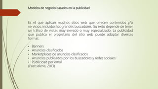 Modelos de negocio basados en la publicidad
Es el que aplican muchos sitios web que ofrecen contenidos y/o
servicios, incluidos los grandes buscadores. Su éxito depende de tener
un tráfico de visitas muy elevado o muy especializado. La publicidad
que publica el propietario del sitio web puede adoptar diversas
formas:
• Banners
• Anuncios clasificados
• Marketplaces de anuncios clasificados
• Anuncios publicados por los buscadores y redes sociales
• Publicidad por email
(Pascualena, 2013)
 