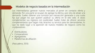 Modelos de negocio basados en la intermediación
Los intermediarios generan nuevos mercados al poner en contacto oferta y
demanda. Por una parte se ocupan de agregar la oferta y por otra de atraer a la
demanda. Suelen obtener una comisión por transacción generada o una cuota
fija que pagan los que quieren publicar su oferta en el sitio web. A veces
complementan sus ingresos con publicidad. Suelen tratar de ofrecer servicios
complementarios que hagan más atractivo su servicio para los demandantes, lo
que ha dado lugar a la aparición de nuevos modelos de negocio como los
comparadores.
• Distribuidores
• Comparadores
• Agregadores
• Plataformas de afiliación
(Pascualena, 2013)
 