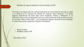 Modelos de negocio basados en la Comunidad y el P2P
Sin duda el concepto web 2.0. y el funcionamiento en Comunidad ha marcado un antes
y un después en la irrupción de internet en nuestras vidas cotidianas. Y ha traído
algunas experiencias de tanto éxito como Facebook, Twitter o Wikipedia. O un
fenómeno único y tan controvertido como es el intercambio de ficheros entre usuarios,
el conocido “Peer to Peer (P2P)” y el consiguiente negocio asociado de las descargas.
En estas líneas están surgiendo iniciativas innovadoras:
• Redes Sociales
• Modelos crowd o P2P
(Pascualena, 2013)
 