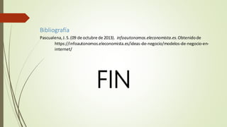 Bibliografía
Pascualena,J.S.(09 de octubre de 2013). infoautonomos.eleconomista.es.Obtenidode
https://infoautonomos.eleconomista.es/ideas-de-negocio/modelos-de-negocio-en-
internet/
FIN
 