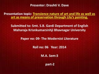 Presenter: Drashti V. Dave 
Presentation topic: Transience nature of art and life as well as 
art as means of preservation through Lily’s painting. 
Submitted to: Smt. S.B. Gardi Department of English 
Maharaja Krisnkumarsinhji Bhavnagar University 
Paper no: 09- The Modernist Literature 
Roll no: 06 Year: 2014 
M.A. Sem:3 
part-2 
 