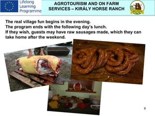 8
AGROTOURISM AND ON FARM
SERVICES – KIRÁLY HORSE RANCH
The real village fun begins in the evening.
The program ends with the following day’s lunch.
If they wish, guests may have raw sausages made, which they can
take home after the weekend.
 