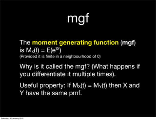 mgf
                    The moment generating function (mgf)
                    is Mx(t) = E(eXt)
                    (Provided it is ﬁnite in a neighbourhood of 0)

                    Why is it called the mgf? (What happens if
                    you differentiate it multiple times).
                    Useful property: If MX(t) = MY(t) then X and
                    Y have the same pmf.


Saturday, 30 January 2010
 
