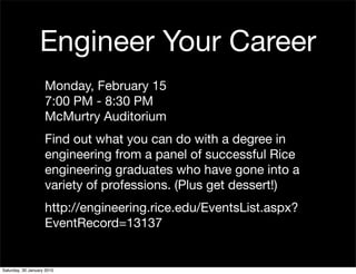 Engineer Your Career
                    Monday, February 15
                    7:00 PM - 8:30 PM
                    McMurtry Auditorium
                    Find out what you can do with a degree in
                    engineering from a panel of successful Rice
                    engineering graduates who have gone into a
                    variety of professions. (Plus get dessert!)
                    http://engineering.rice.edu/EventsList.aspx?
                    EventRecord=13137


Saturday, 30 January 2010
 