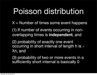 Poisson distribution
                    X = Number of times some event happens
                    (1) If number of events occurring in non-
                    overlapping times is independent, and
                    (2) probability of exactly one event
                    occurring in short interval of length h is ∝
                    λh, and
                    (3) probability of two or more events in a
                    sufﬁciently short internal is basically 0

Saturday, 30 January 2010
 