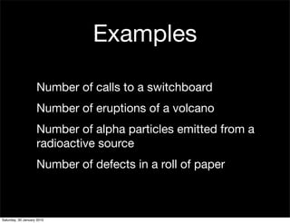 Examples

                    Number of calls to a switchboard
                    Number of eruptions of a volcano
                    Number of alpha particles emitted from a
                    radioactive source
                    Number of defects in a roll of paper



Saturday, 30 January 2010
 