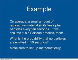 Example
                    On average, a small amount of
                    radioactive material emits ten alpha
                    particles every ten seconds. If we
                    assume it is a Poisson process, then:
                    What is the probability that no particles
                    are emitted in 10 seconds?
                    Make sure to set up mathematically.


Saturday, 30 January 2010
 
