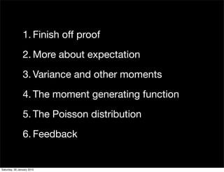 1. Finish off proof
                2. More about expectation
                3. Variance and other moments
                4. The moment generating function
                5. The Poisson distribution
                6. Feedback


Saturday, 30 January 2010
 