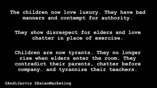 The children now love luxury. They have bad
manners and contempt for authority.
They show disrespect for elders and love
chatter in place of exercise.
Children are now tyrants. They no longer
rise when elders enter the room. They
contradict their parents, chatter before
company… and tyrannize their teachers.
@AndiJarvis @EximoMarketing
 