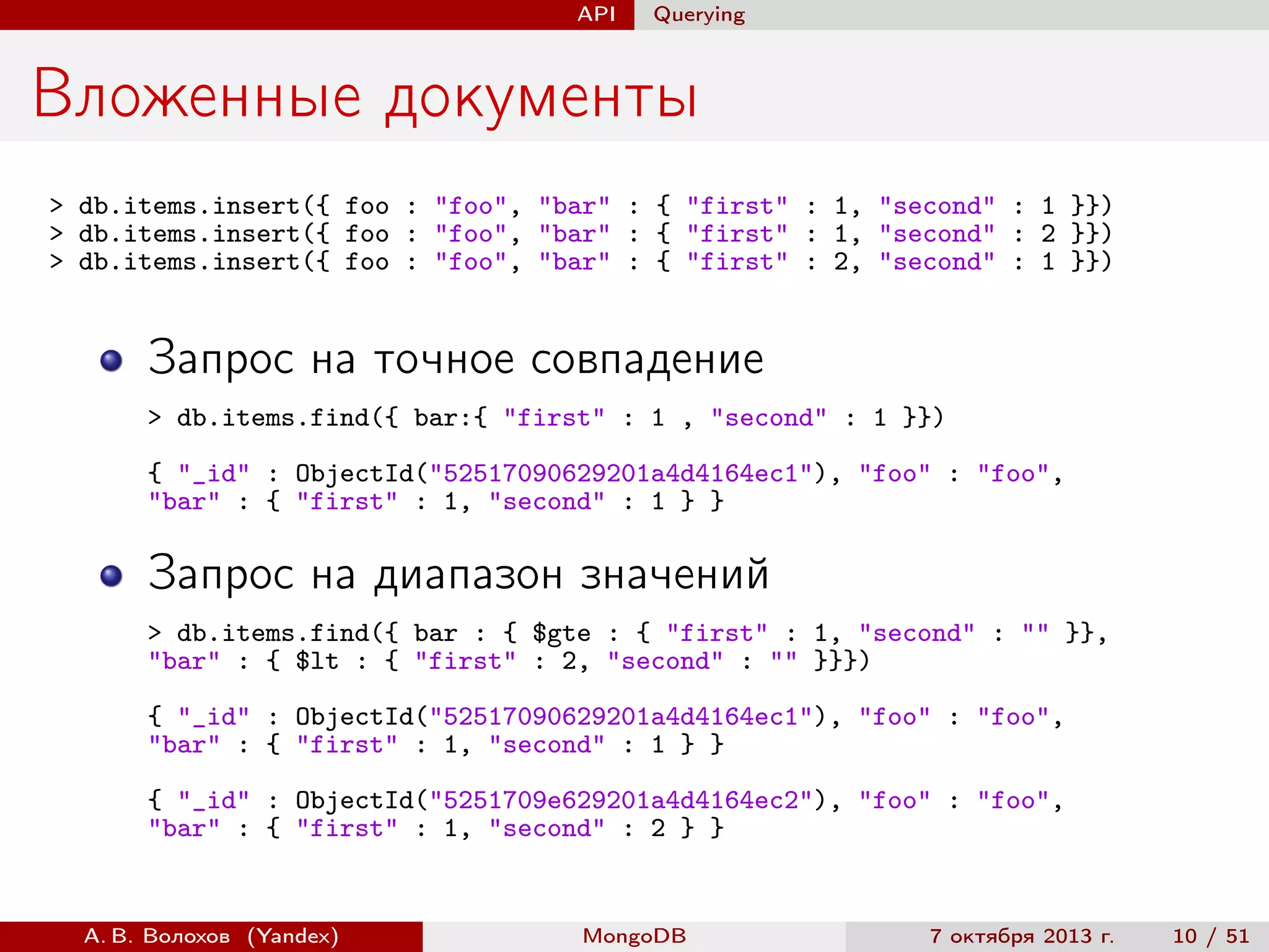 API

Querying

Вложенные документы
> db.items.insert({ foo : "foo", "bar" : { "first" : 1, "second" : 1 }})
> db.items.insert({ foo : "foo", "bar" : { "first" : 1, "second" : 2 }})
> db.items.insert({ foo : "foo", "bar" : { "first" : 2, "second" : 1 }})

Запрос на точное совпадение
> db.items.find({ bar:{ "first" : 1 , "second" : 1 }})
{ "_id" : ObjectId("52517090629201a4d4164ec1"), "foo" : "foo",
"bar" : { "first" : 1, "second" : 1 } }

Запрос на диапазон значений
> db.items.find({ bar : { $gte : { "first" : 1, "second" : "" }},
"bar" : { $lt : { "first" : 2, "second" : "" }}})
{ "_id" : ObjectId("52517090629201a4d4164ec1"), "foo" : "foo",
"bar" : { "first" : 1, "second" : 1 } }
{ "_id" : ObjectId("5251709e629201a4d4164ec2"), "foo" : "foo",
"bar" : { "first" : 1, "second" : 2 } }

А. В. Волохов (Yandex)

MongoDB

7 октября 2013 г.

10 / 51

 
