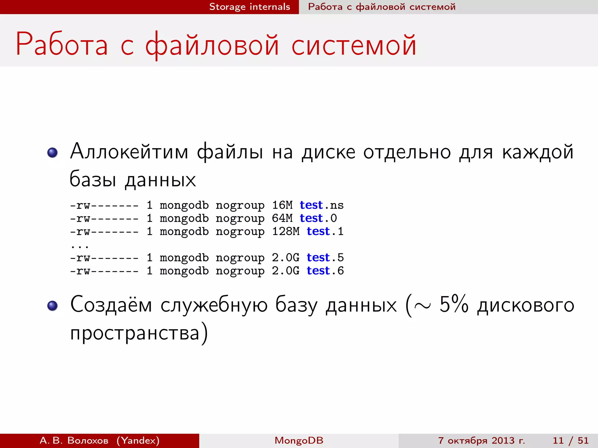 Storage internals

Работа с файловой системой

Работа с файловой системой
Аллокейтим файлы на диске отдельно для каждой
базы данных
-rw-------rw-------rw------...
-rw-------rw-------

1 mongodb nogroup 16M test.ns
1 mongodb nogroup 64M test.0
1 mongodb nogroup 128M test.1
1 mongodb nogroup 2.0G test.5
1 mongodb nogroup 2.0G test.6

Создаём служебную базу данных (∼ 5% дискового
пространства)

А. В. Волохов (Yandex)

MongoDB

7 октября 2013 г.

11 / 51

 