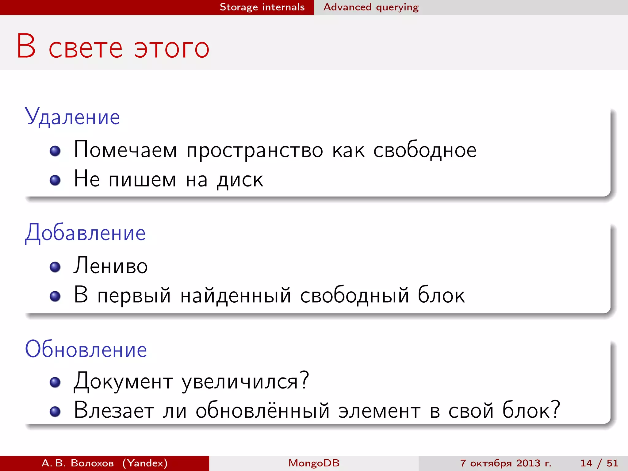 Storage internals

Advanced querying

В свете этого
Удаление
Помечаем пространство как свободное
Не пишем на диск
Добавление
Лениво
В первый найденный свободный блок
Обновление
Документ увеличился?
Влезает ли обновлённый элемент в свой блок?
А. В. Волохов (Yandex)

MongoDB

7 октября 2013 г.

14 / 51

 